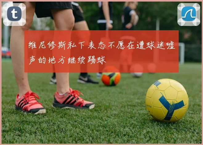 维尼修斯私下表态不愿在遭球迷嘘声的地方继续踢球