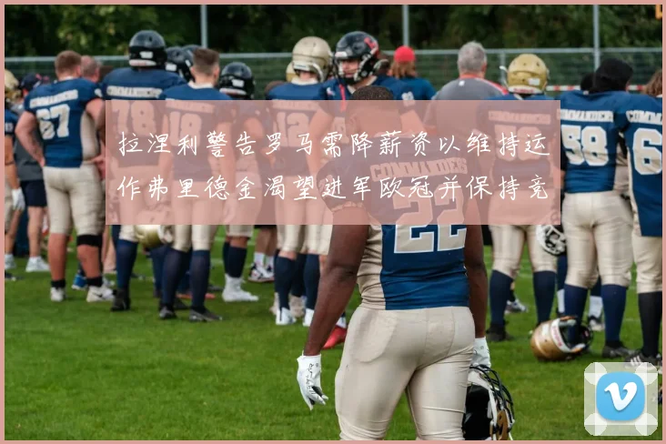 拉涅利警告罗马需降薪资以维持运作弗里德金渴望进军欧冠并保持竞争力