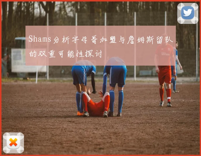 Shams分析字母哥加盟与詹姆斯留队的双重可能性探讨