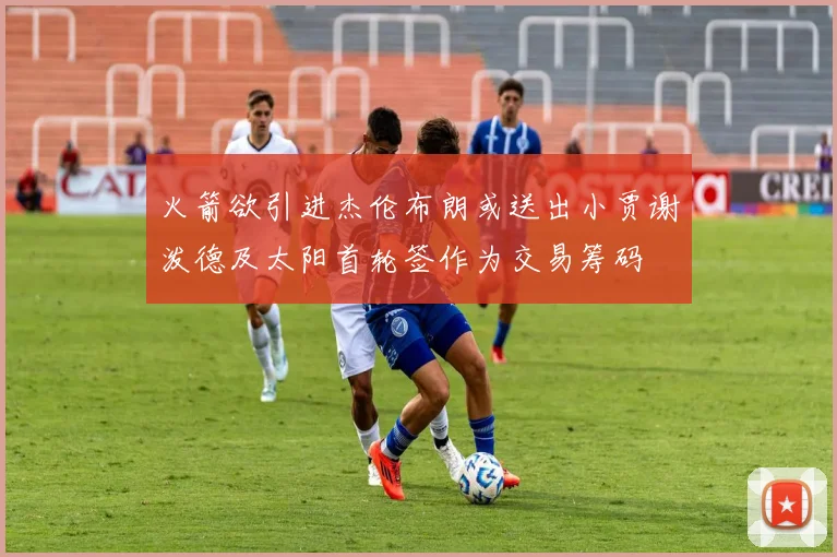火箭欲引进杰伦布朗或送出小贾谢泼德及太阳首轮签作为交易筹码