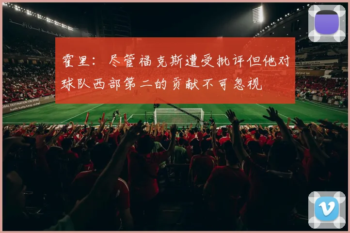霍里：尽管福克斯遭受批评但他对球队西部第二的贡献不可忽视