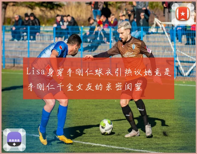 Lisa身穿李刚仁球衣引热议她竟是李刚仁千金女友的亲密闺蜜