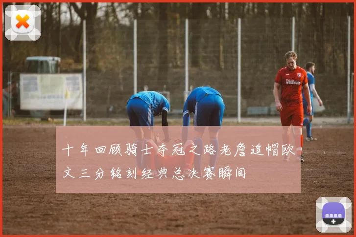 十年回顾骑士夺冠之路老詹追帽欧文三分铭刻经典总决赛瞬间