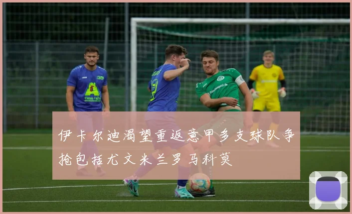 伊卡尔迪渴望重返意甲多支球队争抢包括尤文米兰罗马科莫