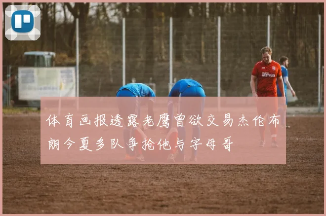 体育画报透露老鹰曾欲交易杰伦布朗今夏多队争抢他与字母哥