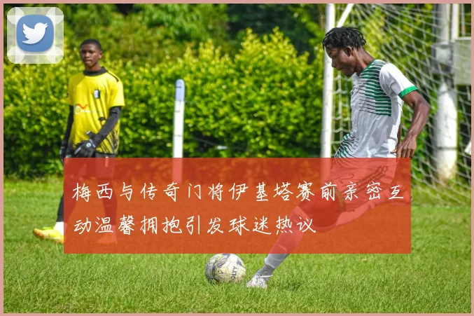 梅西与传奇门将伊基塔赛前亲密互动温馨拥抱引发球迷热议