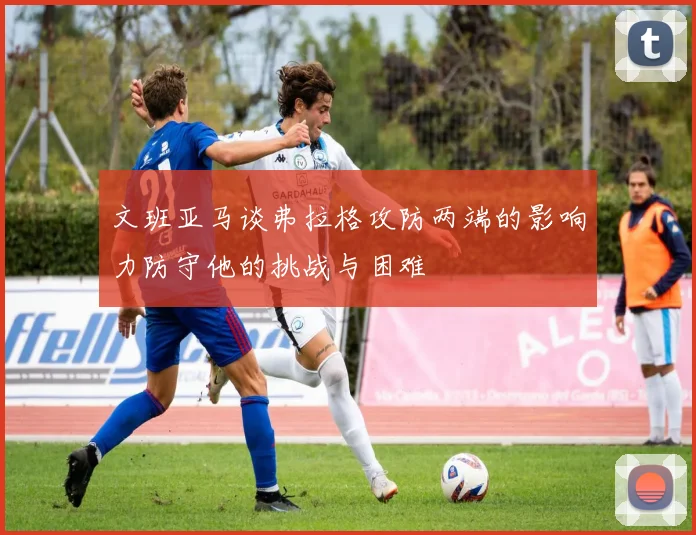 文班亚马谈弗拉格攻防两端的影响力防守他的挑战与困难