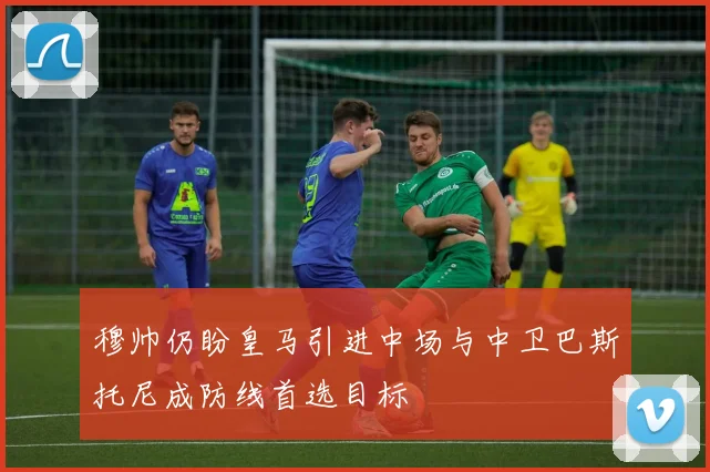 穆帅仍盼皇马引进中场与中卫巴斯托尼成防线首选目标
