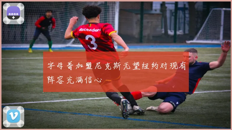 字母哥加盟尼克斯无望纽约对现有阵容充满信心