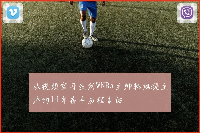 从视频实习生到WNBA主帅韩旭现主帅的14年奋斗历程专访