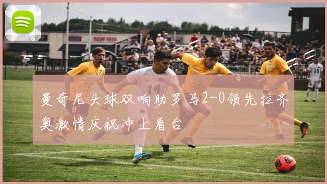曼奇尼头球双响助罗马2-0领先拉齐奥激情庆祝冲上看台