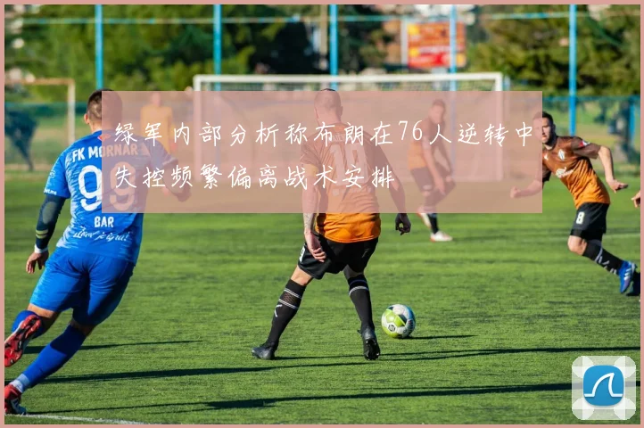 绿军内部分析称布朗在76人逆转中失控频繁偏离战术安排
