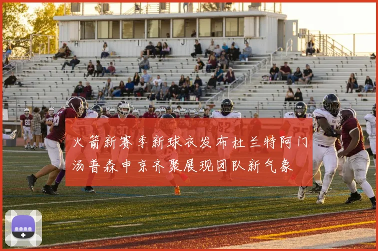 火箭新赛季新球衣发布杜兰特阿门汤普森申京齐聚展现团队新气象
